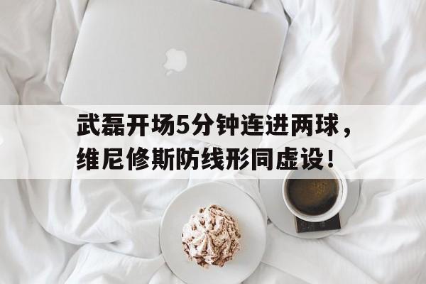 武磊开场5分钟连进两球，维尼修斯防线形同虚设！的简单介绍